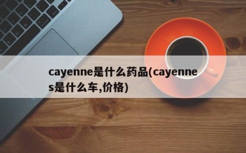 cayenne是什么药品(cayennes是什么车,价格)